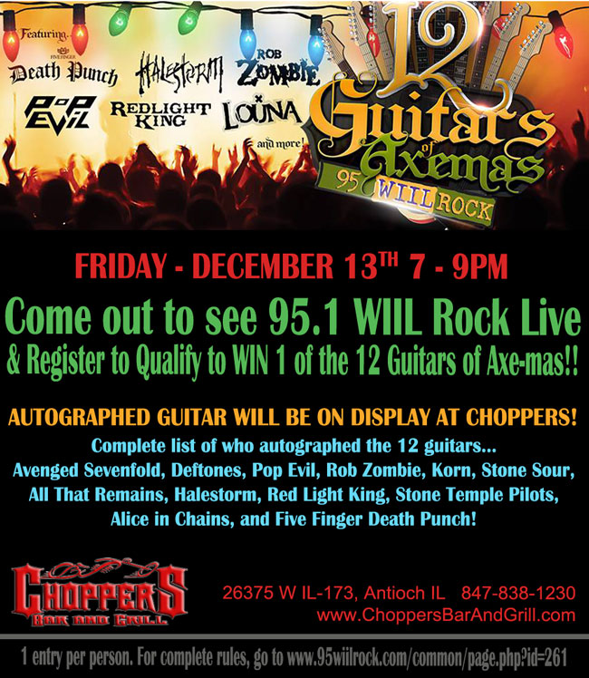 Come out to Choppers to see 95.1 WIIL Rock Live & Register to Qualify to WIN 1 of the 12 Guitars of Axe-mas!!
Friday – December 13th 7-9 pm
Autographed Guitar Will Be On Display At Choppers
Complete list of who autographed the 12 guitars... Avenged Sevenfold, Deftones, Pop Evil, Rob Zombie, Korn, Stone Sour, All That Remains, Halestorm, Red Light King, Stone Temple Pilots, Alice in Chains, and Five Finger Death Punch!

