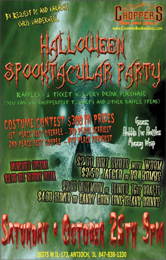 CHOPPERS HALLOWEEN SPOOKACULAR PARTY 2013 OCTOBER 26th  AT 9:00 PM. By request DJ/Karaoke, Chris Vanderweel. Costume Contest: 1st  place Best Overall, 2nd place Best Couple, 3rd place Scariest, 4th place Funniest $300.00 in prizes. Games : Bobbin for Bottles, Wrap the Mummy. Raffles : 1 ticket w/every drink purchase (you can win Chopperfest T-shirts and Other Raffle Items) Drink Specials: $4.00 Slimer or Candy Corn Long Island Drinks -  $2.00 Dirt Shots w/ Worm - $3.50  Jaeger or Dr. Bombs - $3.00 Bluemoon or Leinies 16oz Drafts - Munchies Specials: $3.00 Off Bloody Pizza 