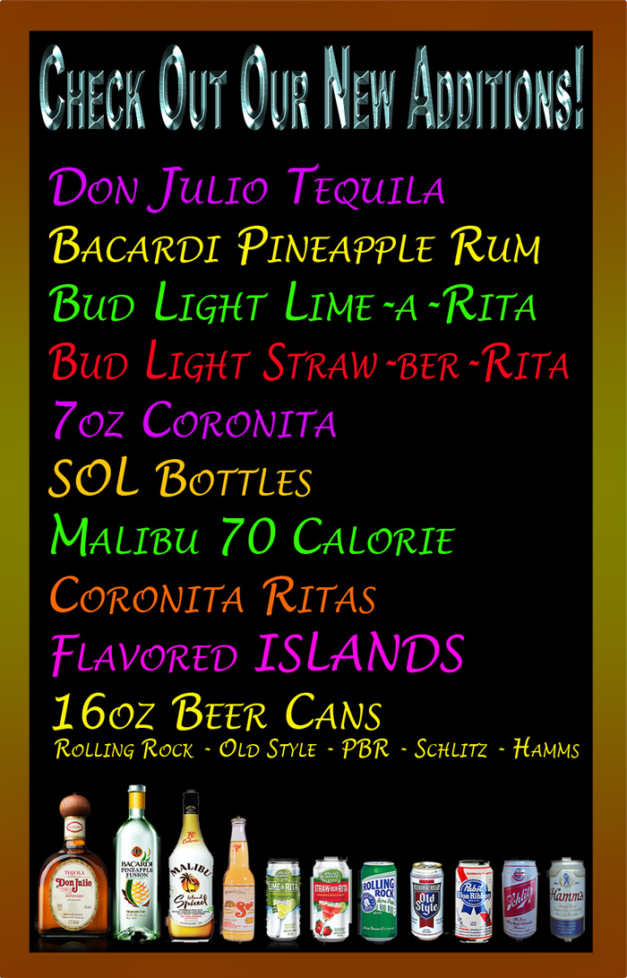Come check out our new drink additions: 
Don Julio Tequila, Bacardi Pineapple Rum, Bud Light Lime-a-Rita, Bud Light, Straw-ber-Rita, 7oz Coronita, SOL Bottles, Malibu 70 Calorie, Coronita Ritas, Flavored Islands, 16oz Can Beers: Rolling Rock, Old Style, PBR, Schlitz, and Hamms