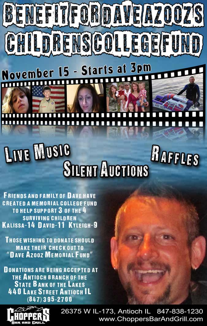 Benefit of Dave Azooz’s Childrens College Fund. November 15, 2014 at 3pm. Friends and family of Dave’s have created a memorial college fund to help support 3 of the 4 surviving children: Kalissa-14  David-11   Kyleigh-9. Live Music - Raffles - SIlent Auctions! Those wishing to donate should make their  check out to Dave Azooz Memorial Fund. Donations are being accepted at the Antioch branch of the State Bank of the Lakes 440 Lake Street Antioch IL (847) 395-2700