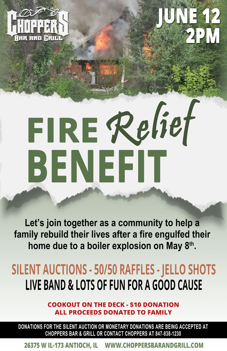 FIRE RELIEF BENEFIT – JUNE 12  2PM
Let’s join together as a community to help a family rebuild their lives after a fire engulfed their home due to a boiler explosion on May 8th.

Donations for the Silent Auction or Monetary Donations are being accepted at Choppers Bar and Grill – Or contact Choppers at 847-838-1230 to donate.

Live Band and Lots of Fun for a Good Cause!
Silent Auctions – 50/50 Raffles – Jello Shots
Cookout on the Deck - $10 Donation. All proceeds donated to family.