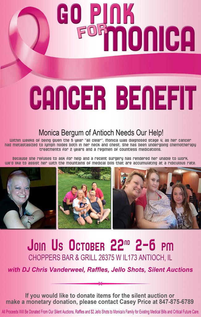 Cancer Benefit for Monica Pleszkewycz Bergum of Antioch. October 22, 2016 2pm-6pm
with DJ Chris Vanderweel, Raffles, Jello Shots, Silent Auctions

Within weeks of being given the 5 year “all clear”, Monica was diagnosed stage 4, as her cancer had metastasized to lymph nodes both in her neck and chest. She has been undergoing chemotherapy treatments for 2 years and a regimen of countless medications. Because she refuses to ask for help and a recent surgery has rendered her unable to work, we'd like to assist her with the mountains of medical bills that are accumulating at a ridiculous rate.

If you would like to donate items for the silent auction or make a monetary donation, please contact Casey Price at 847-875-6789 or you can drop off at Choppers.

All Proceeds Will Be Donated From Our Silent Auctions, Raffles and $2 Jello Shots to Monica's Family for Existing Medical Bills and Critical Future Care.