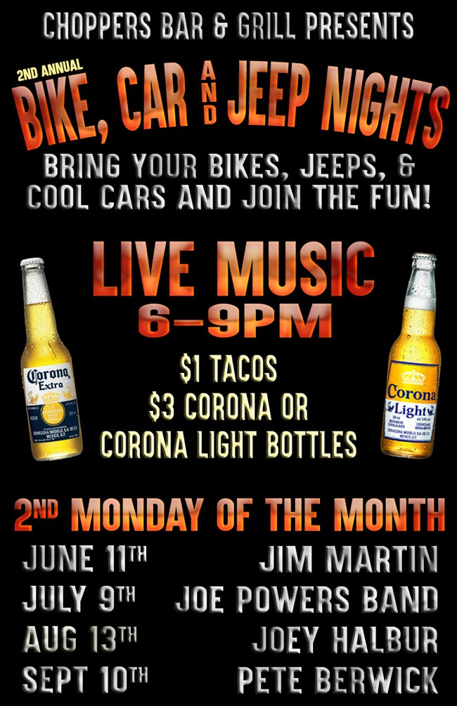 Choppers Bar and Grill Presents 2nd Annual Bike, Car, and Jeep Nights every 2nd Monday of the month. We have expanded our event to include Jeeps! Come out and show off your bike, car or jeep. Relax and listen to live music while browsing our many vendors. Drink Specials, Door  prizes for the participants and Free Raffles.

$1 Tacos, $3 Corona or Corona Light Bottles.

LIVE MUSIC 6-9PM. 
July 11-Jim Martin, 
July 9-Joe Powers Band, 
August 13-Joey Halbur, 
September 10-Pete Berwick