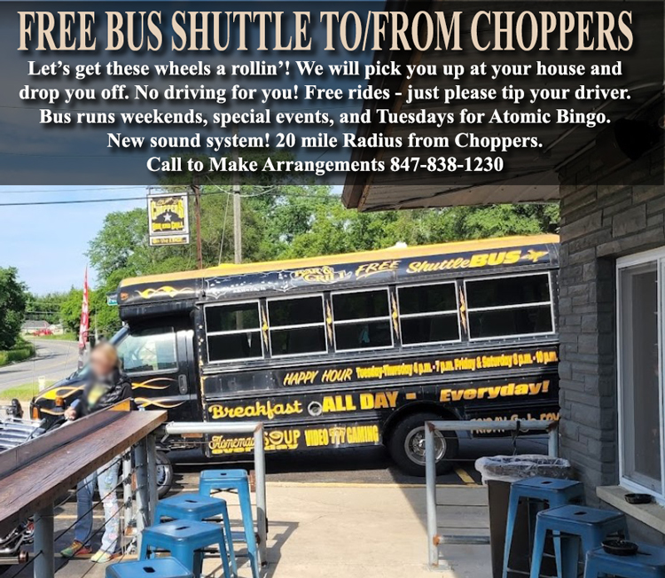 Be Safe! Use our free Chopper Bus Shuttle to pick you up and take you home at Choppers Bar and Grill Antioch, IL. Bus runs weekends, specials events, and Tuesdays for Atomic Bingo. 20 mile radius from Choppers
Rides are FREE, but please tip your driver.
Call 847-838-1230