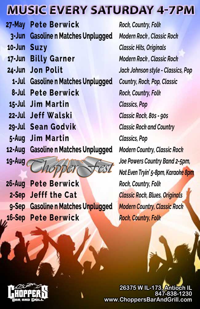 Choppers Bar and Grill in Antioch, IL has live music every Saturday from 4-7 PM, starting 5/27/17. The lineup is:05/27/2017  Pete Berwick: Rock, Country, Folk;
06/03/2017  Gasoline & Matches Unplugged: Modern Rock, Classic Rock;
06/10/2017  Suzy: Classic Hits, Originals;
06/17/2017  Billy Garner: Modern Rock, Classic Rock;
06/24/2017  Jon Polit: Jack Johnson style - Classics, Pop;
07/01/2017  Gasoline & Matches Unplugged: Modern Rock, Classic Rock;
07/08/2017  Pete Berwick: Rock, Country, Folk;
07/15/2017  Jim Martin: Classics, Pop;
07/22/2017  Jeff Walski:  Classic Rock, 80s-90s;
07/29/2017  Sean Godvik: Classic Rock and Country;
08/05/2017  Jim Martin: Classics, Pop;
08/12/2017  Gasoline & Matches Unplugged: Modern Rock, Classic Rock;
08/19/2017  CHOPPERFEST: Joe Powers Country Band 2-5pm, Not Even Tryin' 5-8pm, Karaoke 8pm;
08/26/2017  Pete Berwick: Rock, Country, Folk;
09/02/2017  Jefff the Cat: Classic Rock, Blues, Originals;
09/09/2017  Gasoline & Matches Unplugged: Modern Rock, Classic Rock;
09/16/2017  Pete Berwick: Rock, Country, Folk