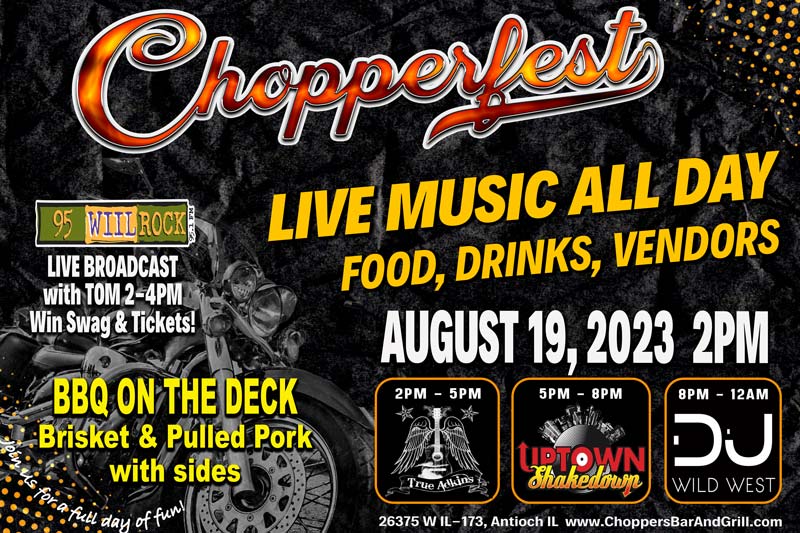 2023 CHOPPERFEST - August 19th -2PM- 17th Annual. 

Put it on your calendar as you don't want to miss Choppers Bar and Grill biggest event of the year! 

95.1 Wiil Rock will be here broadcasting live with Tom from 2-4PM! Win Swag & Tickets!

Live Music All Day:
2-5PM True Adkins, 
5-8PM Uptown Shakedown,
8PM-Midnight with DJ Wild West

BBQ on the Deck - Brisket & Pulled Pork with Sides


Lots of vendors - Food Specials - Drink Specials.
Always a fun time as we celebrate with friends - old & new!

Get your 17th Anniversary Chopperfest T-shirt (Supplies Limited)
