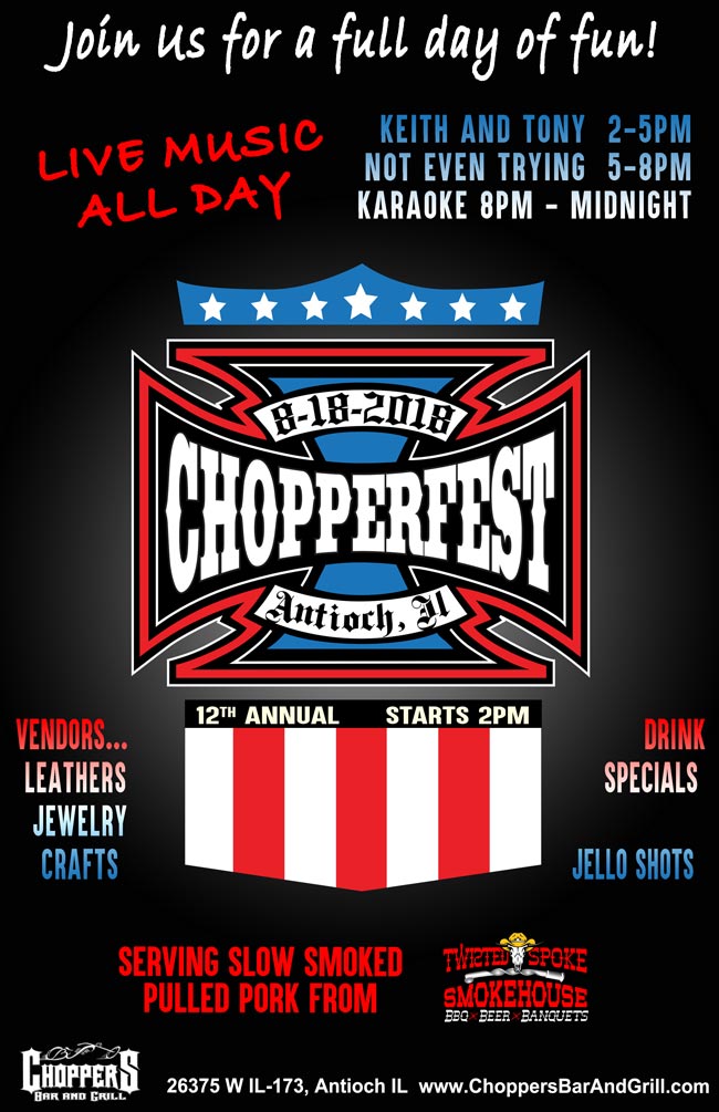 Join us for our 12th Anniversary of Chopperfest 2018 – Saturday, August 18th.
Chopperfest activities start at 2pm. 
Featuring slow smoked pulled pork from Twisted Spoke Smokehouse-Burlington, WI.
Outside Live Music: KEITH AND TONY 2-5pm, NOT EVEN TRYING 5-8pm
Inside KARAOKE with Lucky Entertainment at 8pm
Over 15 Vendors: Leather - Jewelry - Crafts
Drink Specials, Jello Shots and so much more! 
Get your 12th Anniversary Chopperfest T-shirt (Supplies Limited)