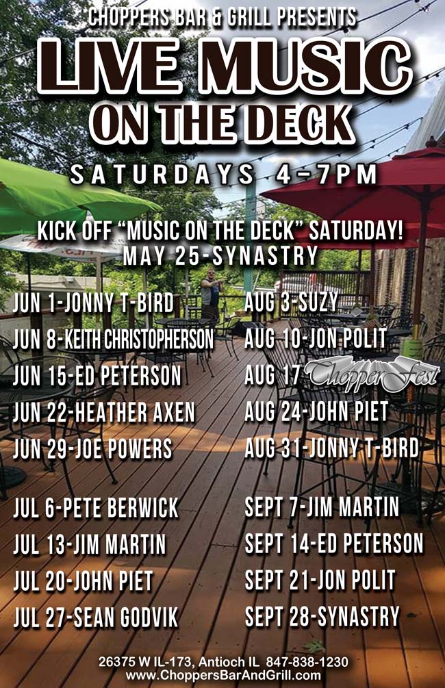 Choppers Bar and Grill in Antioch, IL has Live Music on the Deck every Saturday from 4-7 PM, starting 5/25/19. The lineup is:
05/25/19 – Synastry,
06/01/19 – Jonny T-Bird,
06/08/19 – Keith Christopherson,
06/15/19 – Ed Peterson,
06/22/19 – Heather Axen,
06/29/19 – Joe Powers,
07/06/19 – Pete Berwick,
07/13/19 – Jim Martin,
07/20/19 – Jon Piet,
07/27/19 – Sean Godvik,
08/03/19 – Suzy
08/10/19 – Jon Polit,
08/17/19 – 13th Annual CHOPPERFEST,
08/24/19 – John Piet,
08/31/19 – Jonny T-Bird,
09/07/19 – Jim Martin,
09/14/19 – Ed Peterson,
09/21/19 – Jon Polit,
09/28/19 – Synastry