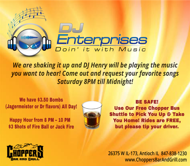 We have DJ Henry of DJ Enterprises playing the tunes you want to hear Saturday 8pm.

Come on out with your friends, enjoy some cocktails and have a blast with friends!

We have $3.50 Bombs (Jagermeister or Dr flavors) All Day!

Happy Hour from 8 PM – 10 PM 
$3 Shots of Fire Ball or Jack Fire. 

BE SAFE!
Use Our Free Chopper Bus Shuttle to Pick You Up & Take You Home! Rides are FREE, but please tip your driver.