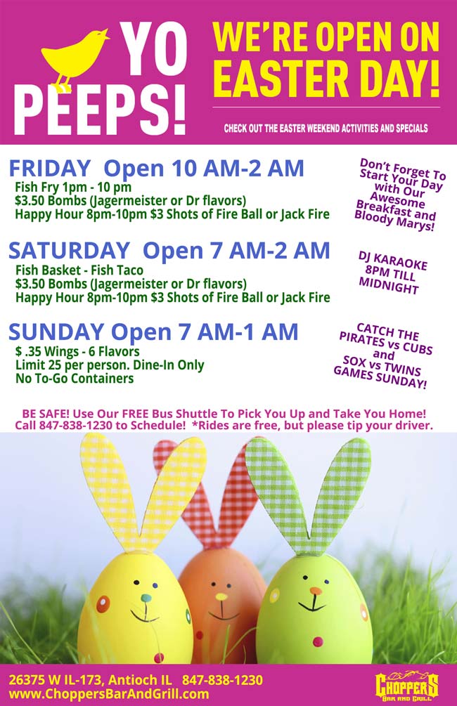 Yo Peeps! We are open on Easter Day!
Check Out the EASTER weekend activities and specials.
Don't Forget To Start Your Day with Our Awesome Breakfast and Bloody Marys!

FRIDAY  Open 10 AM-2 AM
Fish Fry 1pm - 10 pm $3.50 Bombs (Jagermeister or Dr flavors) Happy Hour 8pm-10pm $3 Shots of Fire Ball or Jack Fire

SATURDAY  Open 7 AM-2 AM
DJ Karaoke 8PM till Midnight
Fish Basket - Fish Taco $3.50 Bombs (Jagermeister or Dr flavors) Happy Hour 8pm-10pm $3 Shots of Fire Ball or Jack Fire

SUNDAY Open 7 AM-1 AM
Catch the PIRATES vs CUBS & SOX vs TWINS games Sunday!
$ .35 Wings - 6 Flavors Limit 25 per person. Dine-In Only No To-Go Containers 

BE SAFE! Use Our FREE Bus Shuttle To Pick You Up and Take You Home! Call 847-838-1230 to Schedule!  *Rides are free, but please tip your driver.