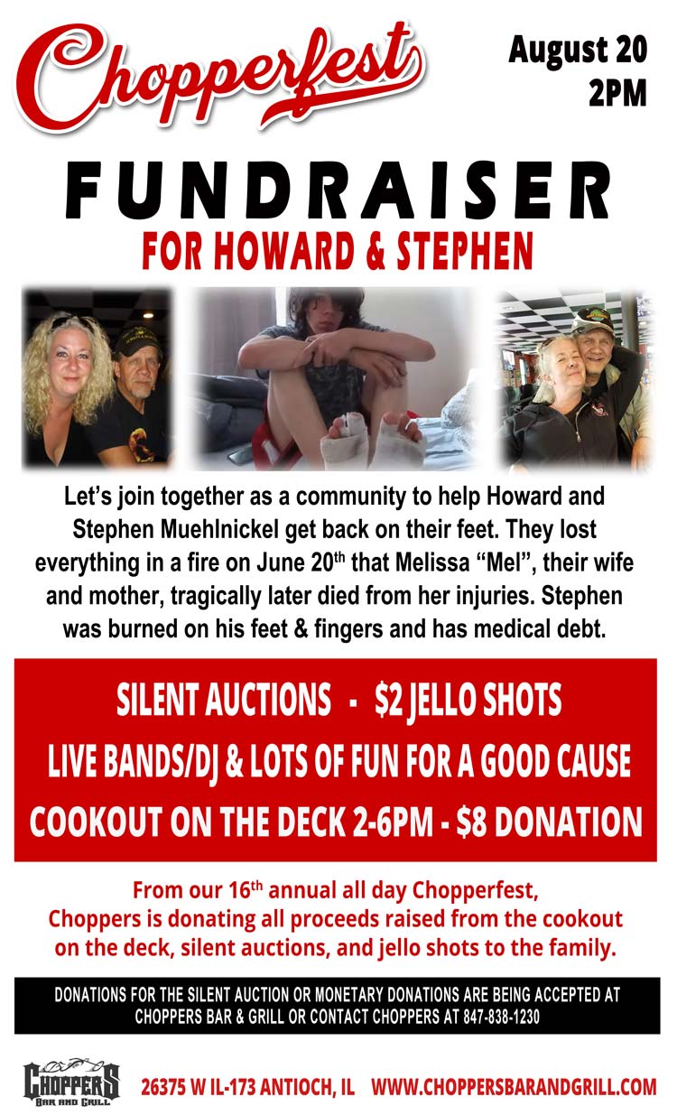 FUNDRAISER FOR HOWARD & STEPHEN At Chopperfest 2022 – August 20th  2PM. 

Let’s join together as a community to help Howard and Stephen Muehlnickel get back on their feet. They lost everything in a fire on June 20th that Melissa “Mel”, their wife and mother, tragically later died from her injuries. Stephen was burned on his feet & fingers and has medical debt. 

Cookout on the Deck 2-6PM  $8 Donation
LIVE bands/DJ & Lots of Fun for a good cause
Silent Auctions - $2 Jello Shots

From our 16th annual all day CHOPPERFEST, Choppers is donating all proceeds raised from the cookout on the deck, silent auctions, and jello shots to the family.

Donations for the silent auction or monetary donations are being accepted at Choppers Bar & Grill or contact Choppers at 847-838-1230