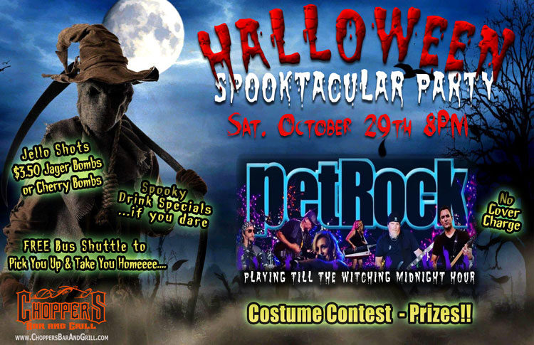 Join us for our annual Halloween Spooktacular Party October 29th starting at 8PM.

We have the premiere rock band – petROCK! No Cover Charge! 
Costume Contest – Prizes! 
Spooky Drink Specials – Jello Shots – $3.50 Jager or Cherry Bombs

**Be Safe! Use our FREE Choppers Bus Shuttle to Pick You Up and Take You Home.

petRock will be playing the hits from 70’s, 80’s, 90’s and beyond. You will be up dancing and singing to all the tunes for a fun night of rock & roll spooky fun