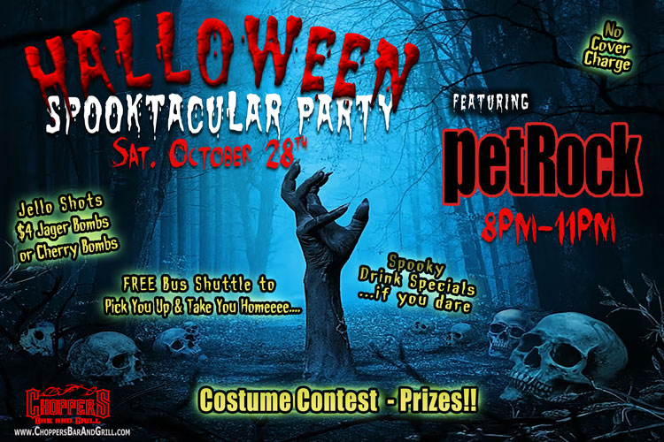 Join us for our annual Halloween Spooktacular Party October 28th starting at 8PM.

We have the premiere rock band – petROCK! No Cover Charge! 
Costume Contest – Prizes! 
Spooky Drink Specials – Jello Shots – $4 Jager or Cherry Bombs

**Be Safe! Use our FREE Choppers Bus Shuttle to Pick You Up and Take You Home.

petRock will be playing the hits from 70’s, 80’s, 90’s and beyond. You will be up dancing and singing to all the tunes for a fun night of rock & roll spooky fun