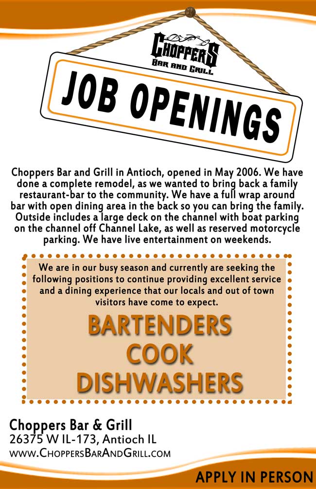 Choppers Bar and Grill Job Openings! We are in our busy season and currently are seeking the following positions to continue providing excellent service and a dining experience that our locals and out of town visitors have come to expect.
Bartenders – Cook – Dishwashers

Apply in Person at Choppers Bar & Grill 26375 W IL-173, Antioch IL 

Choppers Bar and Grill in Antioch, opened in May 2006. We have done a complete remodel, as we wanted to bring back a family restaurant-bar to the community. We have a full wrap around bar with open dining area in the back so you can bring the family. Outside includes a large deck on the channel with boat parking on the channel off Channel Lake, as well as reserved motorcycle parking. We have live entertainment on weekends.