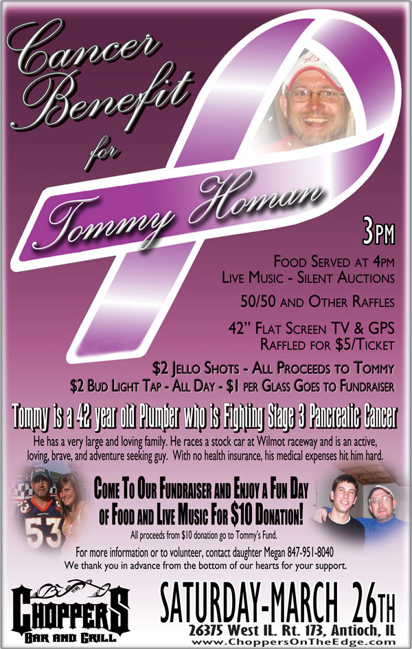 Cancer Benefit for Tommy Homan – March 26th, 3pm

42 year old Plumber with Stage 3 Pancreatic Cancer.  
No medical insurance.  Please come out to give your support.

Food at 4pm - Live Music – Silent Auctions
50/50 Raffle and Other Raffles will be Done
42 inch Flat Screen TV and GPS raffled for $5/ticket

Enjoy a Fun Day of Food and Live Music for $10 Donation

For more information or to volunteer, please call Tommy's daughter Megan 847-951-8040