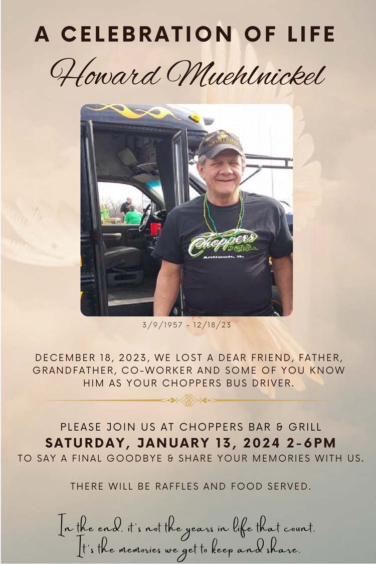 A Celebration of Life Howard Muehlnickel

December 18, 2023, we lost a dear friend, father, grandfather, co-worker and some of you know him as your Choppers bus driver. Please join us at Choppers Bar & Grill Saturday, January 13, 2024 2-6PM to say a final goodbye & share your memories with us. There will be raffles and food served.

In the end, it’s not the years in life that count. It’s the memories we get to keep and share.