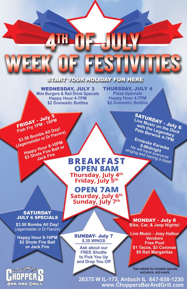 4th of July Week of Festivities at Choppers Bar and Grill Antioch, IL

Wednesday, July 3rd – Come out and start your holiday. $6 Mini Burgers with Pickles and Sides, $3.75 Tall Rail Drink Specials, Happy Hour 4-7PM $2 Domestic Bottles

Thursday, July 4th OPEN for breakfast at 8AM! Pizza Specials, $4 Tall Jack or Captain, Happy Hour 4-7PM $2 Domestic Bottles

Friday, July 5th  OPEN for breakfast at 8AM! AYCE Fish Fry and other Specials 1-10pm, $3.50 Bombs All Day (Jagermeister or Drs), Happy Hour 8-10PM $3 Shots of Fire Ball of Jack Fire

Saturday, July 6th OPEN for breakfast at 7AM! Live Music on the Deck with the Legendary Pete Berwick 4-7PM, Ernieoke Karaoke 8PM till Midnight, $3.50 Bombs All Day (Jagermeister or Drs), Happy Hour 8-10PM $3 Shots of Fire Ball of Jack Fire

Sunday, July 7th OPEN for breakfast at 7AM! $.35 Wings-6 Flavors, Limit 24, Dine-In Only, No to-go boxes.

Monday, July 8th  Bike, Car, and Jeep Nights 6-9PM, Live Music with Joey Halbur, $1 Tacos, $3 Coronas and $5 Rail Margaritas, Free Pool, Door Prizes, Vendors

See website for complete specials, exclusions, and full event information.