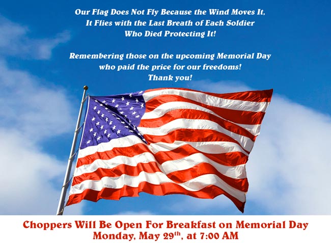 Choppers Will Be Open For Breakfast on Memorial Day Monday, May 29th, at 7:00 AM.

Our Flag Does Not Fly Because The Wind Moves It,
It Flies with the Last Breath of each Soldier Who Died Protecting It!

Remembering those on Memorial Day who paid the price for our freedoms! Thank you!