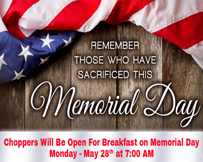 Choppers Will Be Open For Breakfast on Memorial Day Monday, May 28th, at 7:00 AM.

Our Flag Does Not Fly Because The Wind Moves It,
It Flies with the Last Breath of each Soldier Who Died Protecting It!

Remembering those on Memorial Day who paid the price for our freedoms! Thank you!