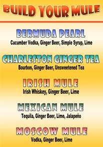 BUILD YOUR MULE - *New Drinks*

BERMUDA PEARL: Cucumber Vodka, Ginger Beer, Simple Syrup, Lime

CHARLESTON GINGER TEA: Bourbon, Ginger Beer, Unsweetened Tea

IRISH MULE: Whiskey, Ginger Beer, Lime

MEXICAN MULE:Tequila, Ginger Beer, Lime, Jalapeño

MOSCOW MULE: Vodka, Ginger Beer, Lime