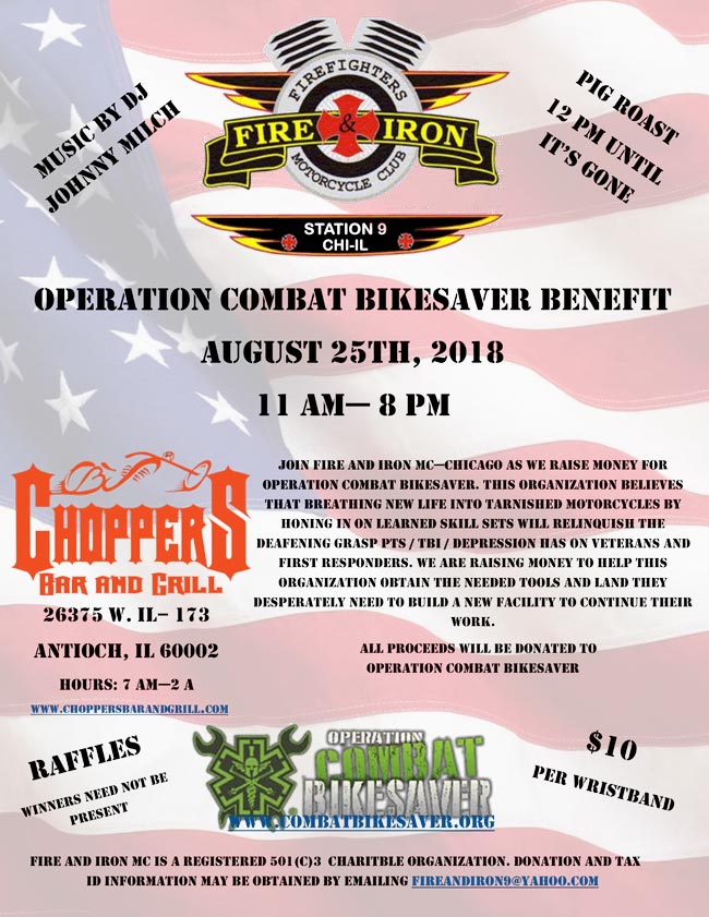 Operation Combat Bikesaver Benefit - August 25, 2018. Come out and support this worthy cause. Ride your bike, float your boat or cruise in your car out to the Chain of Lakes to join Fire and Iron MC-Chicago as we raise money for the Operation Combat Bikesaver Organization at Choppers Bar and Grill in Antioch, IL. Starts at 11 AM till 8 PM. Pig Roasts 12 PM until it's gone! Music by DJ Johnny Milch. $10 Donation per Wristband. Raffles - Winners need not be present.
