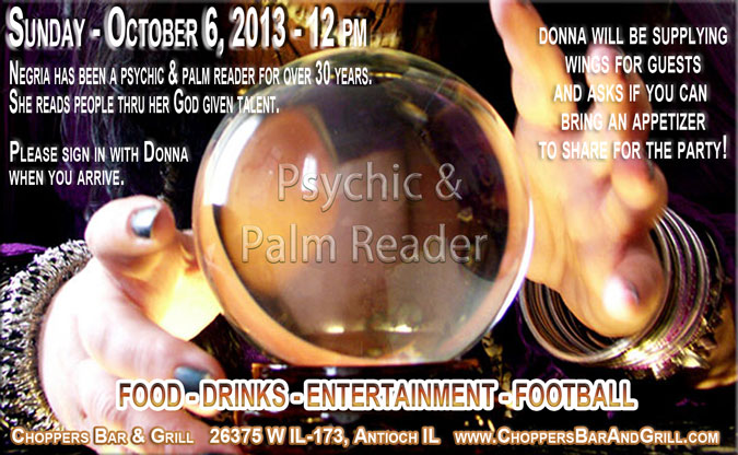Psychic and Palm Reading Party at Choppers, Sunday October 6th. Negria has been a psychic & palm reader for over 30 years. She reads people thru her God given talent. Please sing in with Donna when you arrive. Donna will be supplying wings for guests and asks if you can bring an appetizer to share. Food – Drinks – Entertainment and Football Games will be on!