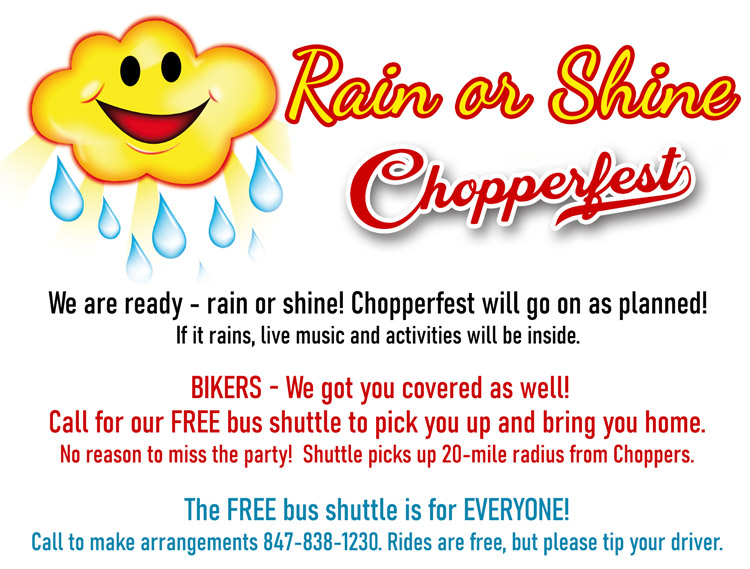 We are ready - rain or shine! Chopperfest will go on as planned!
If it rains, live music and activities will be inside. 
BIKERS - We got you covered as well!  Call for our FREE bus shuttle to pick you up and bring you home. No reason to miss the party!  Shuttle picks up 20-mile radius from Choppers.  
The FREE bus shuttle is for EVERYONE! Call to make arrangements 847-838-1230. Rides are free, but please tip your driver.