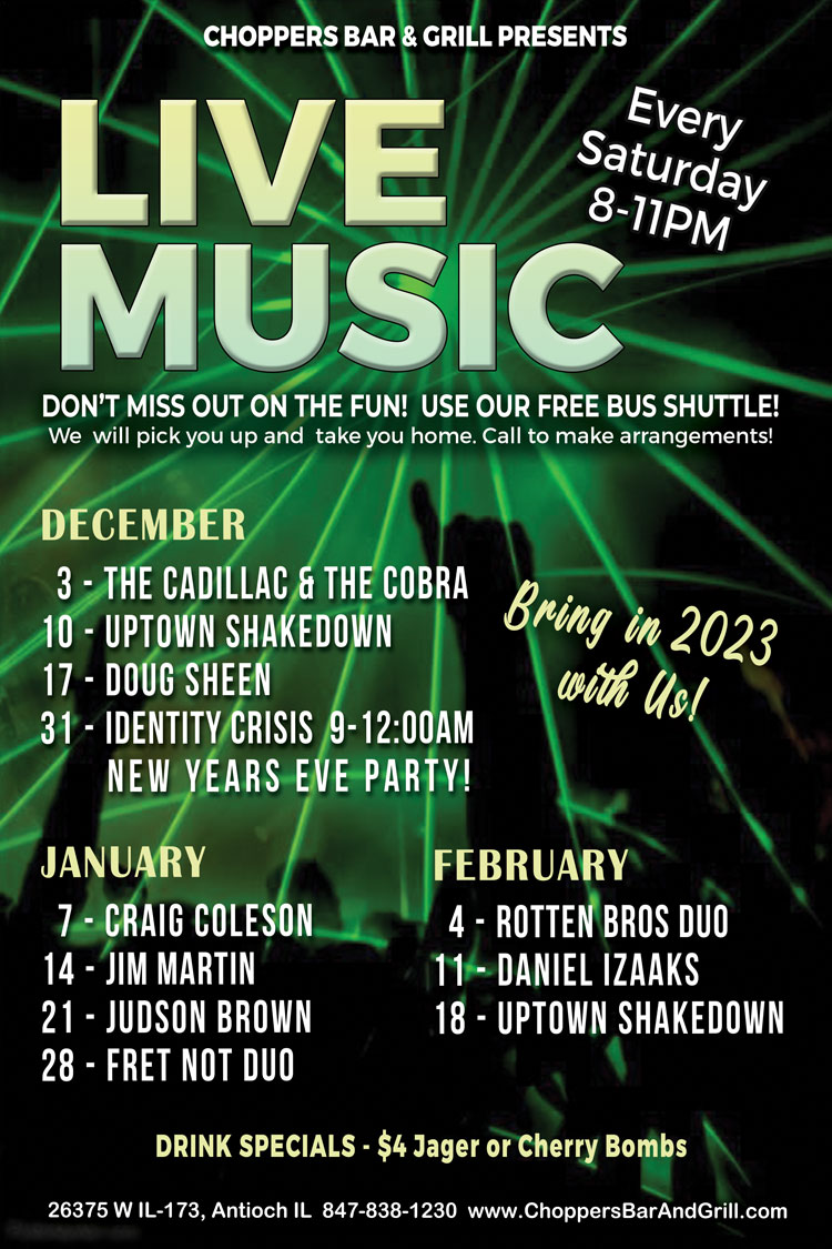 LIVE MUSIC – Every Saturday 8-11PM
Don’t miss out on the fun! Use our FREE bus shuttle. We will pick you up and take you home. Call to make arrangements.

December 3 - The Cadillac and The Cobra 
December 10 - Uptown Shakedown
December 17 - Doug Sheen
December 31 - Identity Crisis  9-12:00 AM - New Year’s Eve Party! Bring in 2023 with us!

January 7 - Craig Coleson
January 14 -  - Jim Martin 
January 21 - Judson Brown
January 28 - Fret Not Duo

February 4 - Rotton Bros Duo
February 11 - Daniel Izzaks
February 18 - Uptown Shakedown