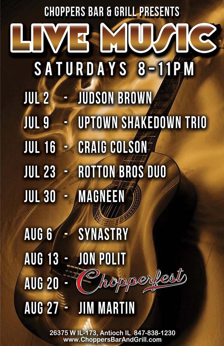 Join us Saturday nights for Live Music 8PM to 11PM. We have a great lineup of musicians coming up! 
Psssst...... 16th Annual CHOPPERFEST, August 20th! Clear your day - -or two. The lineup is: 
July 2 - Judson Brown
July 9 - Upown Shakedown Trio
July 16 - Craig Colson
July 23 - Rotton Bros Duo
July 30 - Magneen
August 6 - Synastry
August 13 - Jon Polit
August 20 - Chopperfest
August 27 - Jim Martin