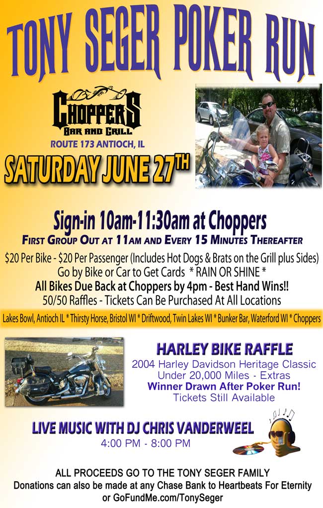 Tony Seger Poker Run – Saturday, June 27, 2015
Sign-in 10am-11:30am at Choppers
First Group Out at 11am and Every 15 Minutes Thereafter.

$20 Per Bike - $20 Per Passenger (Includes Hot Dogs & Brats on the Grill plus Sides) Go by Bike or Car to Get Cards  * RAIN OR SHINE * All Bikes Due Back at Choppers by 4pm - Best Hand Wins!! 50/50 Raffles - Tickets Can Be Purchased At All Locations: 
Lakes Bowl, Antioch IL * Thirsty Horse, Bristol WI * Driftwood, Twin Lakes WI * Bunker Bar, Waterford WI * Choppers

HARLEY BIKE RAFFLE
2004 Harley Davidson Heritage Classic Under 20,000 Miles - Extras  Winner Drawn After Poker Run! Tickets Still Available.

LIVE MUSIC WITH DJ CHRIS VANDERWEEL
4:00 PM - 8:00 PM

ALL PROCEEDS GO TO THE TONY SEGER FAMILY. Donations can also be made at any Chase Bank to Heartbeats For Eternity or www.GoFundMe.com/TonySeger