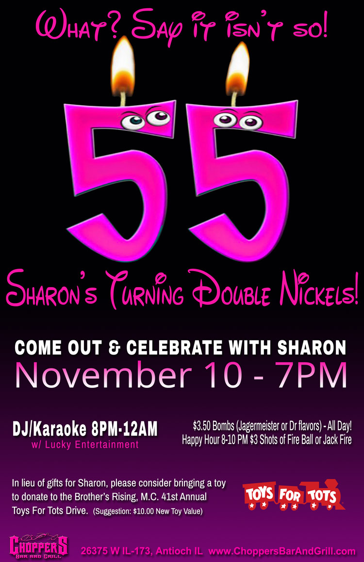 What? Say it isn’t so! Sharon’s Turning Double Nickels

Come out & Celebrate with Sharon November 10 - 7PM

In lieu of gifts for Sharon, please consider bringing a toy to donate to the Brother’s Rising, M.C. 41st Annual
Toys For Tots Drive.  (Suggestion: $10.00 New Toy Value)

DJ/Karaoke 8PM-12AM  w/ lucky entertainment

$3.50 Bombs (Jagermeister or Dr flavors) - All Day!
Happy Hour 8-10 PM $3 Shots of Fire Ball or Jack Fire