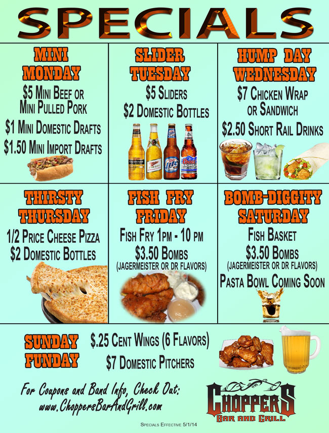 NEW Daily Specials Effective 5/1/14

~ MINI MONDAY ~
$5 Mini Beef or Mini Pulled Pork
$1 Mini Domestic Drafts
$1.50 Mini Import Drafts

~ SLIDER TUESDAY ~ 
$5 Sliders
$2 Domestic Bottles

~ HUMP DAY WEDNESDAY ~
$7 Chicken Wrap or Sandwich
$2.50 Short Rail Drinks

~ THIRSTY THURSDAY ~
1/2 Price Cheese Pizza
$2 Domestic Bottles

~ FISH FRY FRIDAY ~ 
Fish Fry 1pm - 10 pm
$3.50 Bombs (Jagermeister or Dr flavors)

~ BOMB-DIGGITY SATURDAY ~ 
Fish Basket
$3.50 Bombs (Jagermeister or Dr flavors)
Pasta Bowl Coming Soon

~ SUNDAY FUNDAY ~
$ .25 Wings - 6 Flavors 
$7.00 Domestic Pitchers