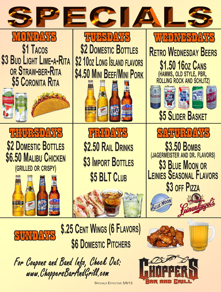 NEW SPECIALS - Starting Monday, May 6th 2013
Monday $1.00 Tacos
$3.00 Bud Light Lime-a-Rita & Straw-ber-Ritas 
$5.00 Coronita Ritas 

Tuesday $2.00 Domestic Bottles
$2.00 10oz Long Island flavors
$4.50 Mini Beef/Mini Pork

Wednesday $1.50 16oz Cans (Retro Wednesday - Rolling Rock, Old Style, PBR, Schlitz, and Hamms)
$5.00 Slider Basket

Thursday $2.00 Domestic Bottles
$6.50 Malibu Chicken (grilled or crispy)

Friday $2.50 Rail
$3.00 Import Bottles
$5.00 BLT Club

Saturday $3.50 Bombs (Jagermeister & Dr. flavors)
$3.00 Blue Moon & Leinenkugals–(seasonal flavors)
$3.00 off Pizza

Sunday .25 cent wings
$6.00 pitchers
