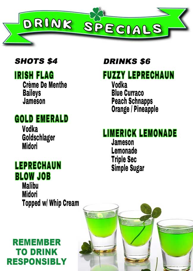 Come in and try our new shots and drinks starting Friday, March 10, 2017. Shots   $4.00
Irish Flag: Crème De Menthe, Baileys and Jameson; Gold Emerald: Vodka, Goldschlager and Midori; Leprechaun Blow Job: Malibu, Midori, topped with Whip Cream

Drinks	$6.00
Fuzzy Leprechaun: Vodka, Blue Curraco, Peach Schnapps and Orange/Pineapple; Limerick Lemonade: Jameson, Lemonade,Triple Sec and Simple Sugar


Shots   $4.00
Irish Flag: Crème De Menthe, Baileys and Jameson; Gold Emerald: Vodka, Goldschlager and Midori; Leprechaun Blow Job: Malibu, Midori, topped with Whip Cream

Drinks	$6.00
Fuzzy Leprechaun: Vodka, Blue Curraco, Peach Schnapps and Orange/Pineapple; Limerick Lemonade: Jameson, Lemonade,Triple Sec and Simple Sugar