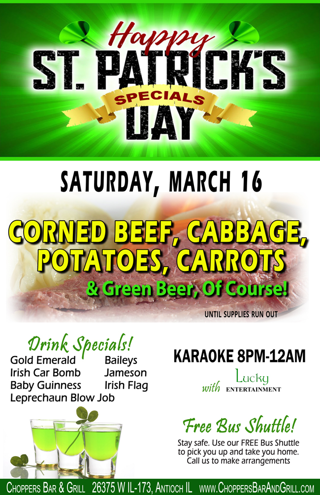 Happy St. Patrick's Day! Saturday, March 16
We're serving up Corned Beef, Cabbage, Potatoes, Carrots, and Green Beer, of Course!
While Supplies Last.

Karaoke with Lucky Entertainment from 8PM-12AM
Stay Safe! FREE Shuttle Bus to pick you up and drop you off.
Call to make arrangements.

Drink Specials: Baileys, Jameson, Irish Flag, Gold Emerald, Irish Car Bomb, Baby Guinness, Leprechaun Blow Job