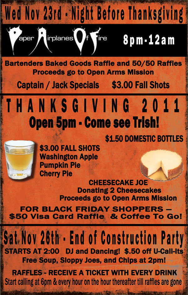 Weds. Nov. 23 Night before Thanksgiving - Paper Airplanes of Fire 8pm-12am.
Bartenders Baked Goods Raffle and 50/50 Raffle - Proceeds go to Open Arms Mission
Captain/Jack Specials - $3.00 Fall Shots

Thanksgiving 2011 - Open 5pm…Come see Trish!!
$1.50 domestic bottles - $3.00 Fall Shots (Washington Apple, Pumpkin Pie, Cherry Pie)	
Cheesecake Joe donating 2 cheesecakes - Proceeds go to Open Arms Mission
For Black Friday shoppers - $50 Visa Card Raffle & Coffee to Go! 

Sat. Nov. 26 End of Construction Party - Starts @ 2:00
DJ/Dancing $.50¢ off U-Call-Its 	
Free Soup, Sloppy Joes & Chips at 2pm
Raffles- Receive a ticket with every drink- Start calling at 6pm & every hour on the hour thereafter until raffles are gone.