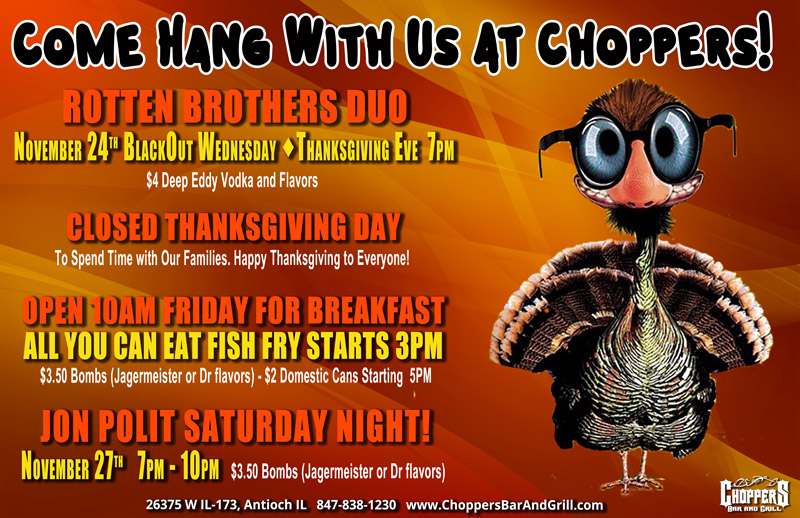 Come Hang With Us At Choppers During Thanksgiving Week!

ROTTEN BROTHERS DUO
November 24th  BlackOut Wednesday, Thanksgiving Eve  7PM
$4 Deep Eddy Vodka and Flavors

Open 10AM Friday for Breakfast
All You Can Eat Fish Fry Starts 3PM
$3.50 Bombs (Jagermeister or Dr flavors) - $2 Domestic Cans Starting  5PM

JON POLIT SATURDAY NIGHT!
November 27th  7PM – 10PM
$3.50 Bombs (Jagermeister or Dr flavors)

Closed Thanksgiving Day to spend time with our families. We are thankful for each and every one of you – our extended family!
Happy Thanksgiving from Bill, Sharon, and Our Amazing Staff!