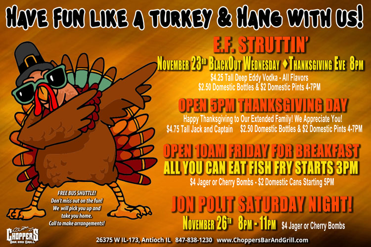 Come Hang With Us At Choppers During Thanksgiving Week!Have Fun like a Turkey & Hang with Us Over Thanksgiving!

E.F. Struttin’
November 23rd  BlackOut Wednesday - Thanksgiving Eve  8PM
$4.25 Tall Deep Eddy Vodka - All Flavors
$2.50 Domestic Bottles & $2 Domestic Pints 4-7PM

OPEN 5PM THANKSGIVING DAY
Happy Thanksgiving to Our Extended Family! We Appreciate You!
$4.75 Tall Jack and Captain
$2.50 Domestic Bottles & $2 Domestic Pints 4-7PM

Open 10AM FRIDAY FOR BREAKFAST
All You Can Eat FISH FRY STARTS 3PM
$4 Jager or Cherry Bombs - $2 Domestic Cans Starting 5PM

JON POLIT SATURDAY NIGHT!
November 26th  8PM – 11PM
$4 Jager or Cherry Bombs

Be Safe! Use our FREE Choppers Bus Shuttle to Pick You Up and Take You Home.