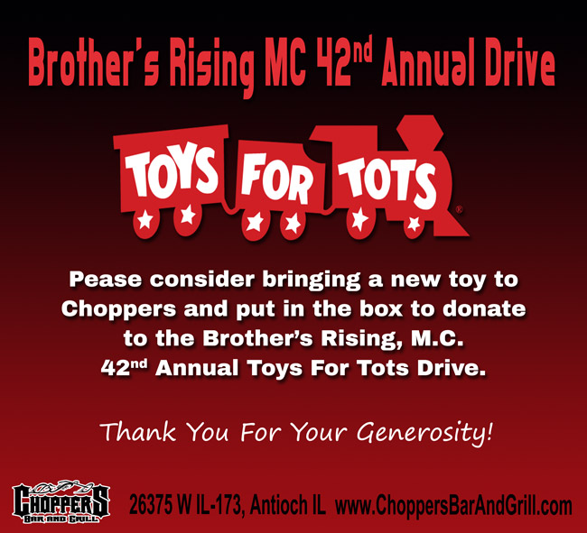 BROTHER’S RISING M.C. 42nd ANNUAL TOYS FOR TOTS DRIVE
Pease consider bringing a new toy (suggested value $10) to Choppers and put in the box to donate to the Brother’s Rising, M.C. 42nd Annual Toys For Tots Drive.
*** BROTHERS RISING WILL BE PICKING UP DECEMBER 4th ***
Thank You For Your Generosity!
