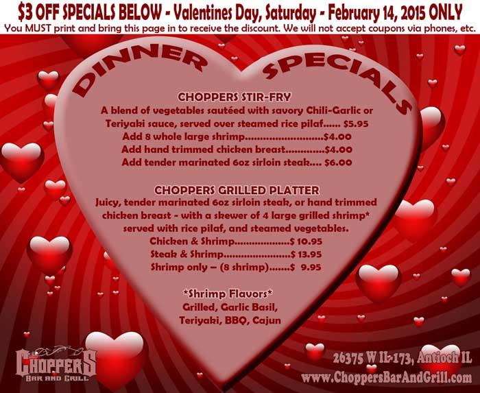 $3 OFF SPECIALS BELOW – Valentines Day, Saturday - February 14, 2015 ONLY
You MUST print and bring this ad in to receive the discount. We will not accept coupons via phones, etc.

DINNER SPECIALS:

CHOPPERS STIR-FRY
A blend of vegetables sautéed with savory Chili-Garlic orTeriyaki sauce, served over steamed rice pilaf…… $5.95 Add 8 whole large shrimp..........................$4.00 Add hand trimmed chicken breast.............$4.00     Add tender marinated 6oz sirloin steak.... $6.00 

CHOPPERS GRILLED PLATTER
Juicy, tender marinated 6oz sirloin steak, or hand trimmed chicken breast - with a skewer of 4 large grilled shrimp* served with rice pilaf, and steamed vegetables. Chicken & Shrimp…………….…$ 10.95 Steak & Shrimp……………….….$ 13.95 Shrimp only – (8 shrimp)…....$  9.95 
*SHRIMP FLAVORS* Grilled, Garlic Basil, Teriyaki, BBQ, Cajun 
