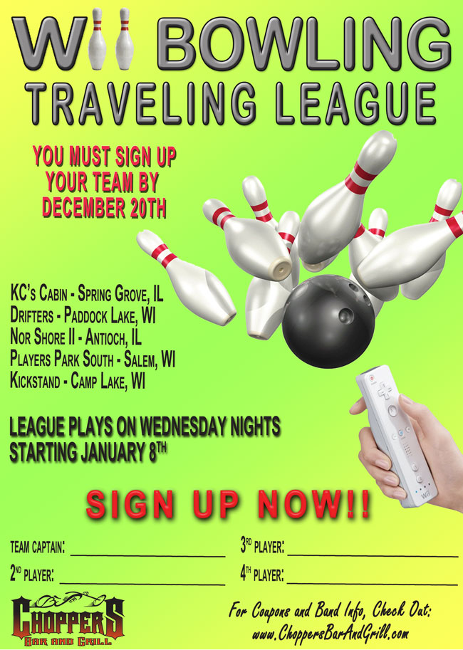 Join our Wii Bowling Traveling League at Choppers Bar and Grill! Sign up by December 20 - League Plays on Wednesday nights starting January 8th. Traveling to: KCs Cabin - Spring Grove, IL, Drifters - Paddock Lake, WI, Nor Shore II - Antioch, IL, Players Park South - Salem, WI, Kickstand - Camp Lake, WI. Stop in at Choppers Bar and Grill to sign up