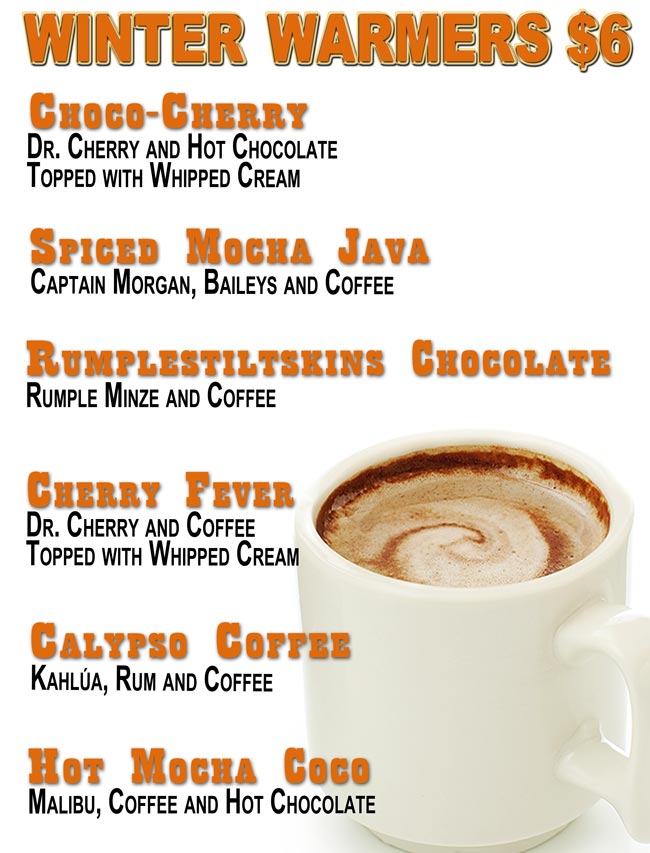 CHOPPERS WINTER WARMERS $6.00
Choco-Cherry: Dr. Cherry and Hot Chocolate Topped with Whipped Cream; 
Spiced Mocha Java: Captain Morgan, Baileys and Coffee; 
Rumplestiltskins Chocolate: Rumple Minze and Coffee; 
Cherry Fever: Dr. Cherry and Coffee Topped with Whipped Cream; 
Calypso Coffee: Kahlúa, Rum and Coffee; 
Hot Mocha Coco: Malibu, Coffee and Hot Chocolate