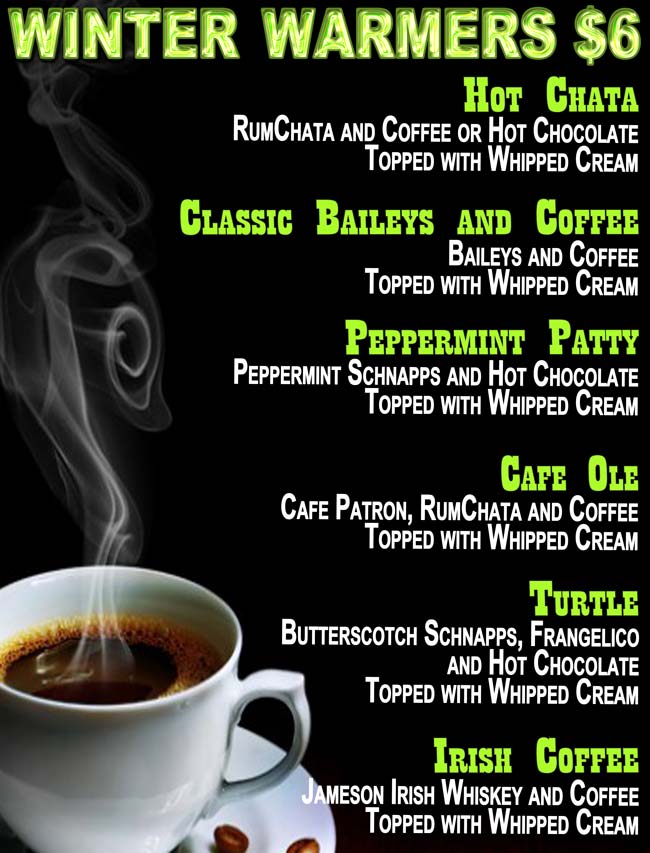 CHOPPERS WINTER WARMERS $6.00
Hot Chata: RumChata and Coffee or Hot Chocolate Topped with Whipped Cream; 
Classic Baileys and Coffee: Baileys and Coffee Topped with Whipped Cream;
Peppermint Patty: Peppermint Schnapps and Hot Chocolate Topped with Whipped Cream;
Irish Coffee: Jameson Irish Whiskey and Coffee Topped with Whipped Cream;
Cafe Ole: Cafe Patron, RumChata and Coffee Topped with Whipped Cream;
Turtle: Butterscotch Schnapps, Frangelico and Hot Chocolate Topped with Whipped Cream.
