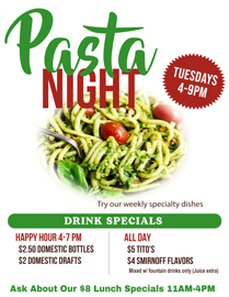 Join us for Tuesday Pasta Night 4-9PM. Try our specialty pasta dishes that change weekly.4-7 PM Happy Hour:$2.50 Domestic Bottles /$2 Domestic DraftsAll Day Drink Specials$5 Tito’s and$4 Smirnoff FlavorsMixed with fountain drinks only (Juice extra)
