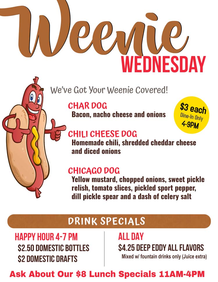 Join us for Weenie Wednesday at Choppers. Dine-in Only $3
Char Dog-Bacon, nacho cheese and onion

Chili Cheese Dog- Homemade chili, shredded cheddar cheese and diced onions

Chicago Dog- Yellow mustard, chopped onions, sweet pickle relish, tomato slices, pickled sport pepper, dill pickle spear and a dash of celery salt 

4-7 PM Happy Hour
$2.50 Domestic Bottles /
$2 Domestic Drafts

All Day Drink Specials
$4.25 Deep Eddy All Flavors 
Mixed with fountain drinks only (Juice extra)